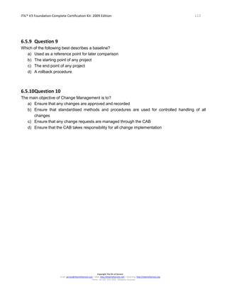ITIL® V3 Foundation Complete Certification Kit: 2009 Edition 113
Copyright The Art of Service
Email: service@theartofservice.com | Web: http://theartofservice.com | eLearning: http://theartofservice.org
Phone: +61 (0)7 3252 2055 | Brisbane, Australia
6.5.9 Question 9
Which of the following best describes a baseline?
a) Used as a reference point for later comparison
b) The starting point of any project
c) The end point of any project
d) A rollback procedure
6.5.10Question 10
The main objective of Change Management is to?
a) Ensure that any changes are approved and recorded
b) Ensure that standardised methods and procedures are used for controlled handling of all
changes
c) Ensure that any change requests are managed through the CAB
d) Ensure that the CAB takes responsibility for all change implementation
 