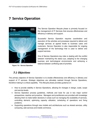 ITIL® V3 Foundation Complete Certification Kit: 2009 Edition 114
Copyright The Art of Service
Email: service@theartofservice.com | Web: http://theartofservice.com | eLearning: http://theartofservice.org
Phone: +61 (0)7 3252 2055 | Brisbane, Australia
7 Service Operation
Figure 7.A – Service Operation
The Service Operation lifecycle phase is primarily focused on
the management of IT Services that ensures effectiveness and
efficiency in delivery and support.
Successful Service Operation requires coordination and
execution of the activities and processes required to deliver and
manage services at agreed levels to business users and
customers. Service Operation is also responsible for ongoing
management of the technology that is used to deliver and
support services.
One of Service Operations key roles is dealing with the conflict
between maintaining the status quo, adapting to the changing
business and technological environments and achieving a
balance between conflicting sets of priorities.
7.1 Objectives
The primary objective of Service Operation is to enable effectiveness and efficiency in delivery and
support of IT services. Strategic objectives are ultimately realized through Service Operations,
therefore making it a critical capability. This lifecycle phase provides guidance on:
• How to provide stability in Service Operations, allowing for changes in design, scale, scope
and service levels.
• Service Operation process guidelines, methods and tools for use in two major control
perspectives; reactive and proactive. Managers and practitioners are provided with knowledge
allowing them to make better decisions in areas such as managing the availability of services,
controlling demand, optimizing capacity utilization, scheduling of operations and fixing
problems.
• Supporting operations through new models and architectures such as shared services, utility
computing, web services and mobile commerce.
 