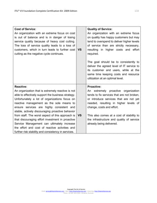 ITIL® V3 Foundation Complete Certification Kit: 2009 Edition 116
Copyright The Art of Service
Email: service@theartofservice.com | Web: http://theartofservice.com | eLearning: http://theartofservice.org
Phone: +61 (0)7 3252 2055 | Brisbane, Australia
Cost of Service:
An organization with an extreme focus on cost
is out of balance and is in danger of losing
service quality because of heavy cost cutting.
The loss of service quality leads to a loss of
customers, which in turn leads to further cost
cutting as the negative cycle continues.
VS
Quality of Service:
An organization with an extreme focus
on quality has happy customers but may
tend to overspend to deliver higher levels
of service than are strictly necessary,
resulting in higher costs and effort
required.
The goal should be to consistently to
deliver the agreed level of IT service to
its customer and users, while at the
same time keeping costs and resource
utilization at an optimal level.
Reactive:
An organization that is extremely reactive is not
able to effectively support the business strategy.
Unfortunately a lot of organizations focus on
reactive management as the sole means to
ensure services are highly consistent and
stable, actively discouraging proactive behavior
from staff. The worst aspect of this approach is
that discouraging effort investment in proactive
Service Management can ultimately increase
the effort and cost of reactive activities and
further risk stability and consistency in services.
VS
Proactive:
An extremely proactive organization
tends to fix services that are not broken,
or introduce services that are not yet
needed, resulting in higher levels of
change, costs and effort.
This also comes at a cost of stability to
the infrastructure and quality of service
already being delivered.
 