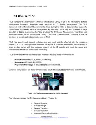 ITIL® V3 Foundation Complete Certification Kit: 2009 Edition 11
Copyright The Art of Service
Email: service@theartofservice.com | Web: http://theartofservice.com | eLearning: http://theartofservice.org
Phone: +61 (0)7 3252 2055 | Brisbane, Australia
1.4 What is ITIL®?
ITIL® stands for the Information Technology Infrastructure Library. ITIL® is the international de facto
management framework describing “good practices” for IT Service Management. The ITIL®
framework evolved from the UK government’s efforts during the 1980s to document how successful
organizations approached service management. By the early 1990s they had produced a large
collection of books documenting the “best practices” for IT Service Management. This library was
eventually entitled the IT Infrastructure Library. The Office of Government Commerce in the UK
continues to operate as the trademark owner of ITIL®.
ITIL® has gone through several evolutions and was most recently refreshed with the release of
version 3 in 2007. Through these evolutions the scope of practices documented has increased in
order to stay current with the continued maturity of the IT industry and meet the needs and
requirements of the ITSM professional community.
ITIL® is only one of many sources for best practices, including those documented by:
• Public frameworks (ITIL®, COBIT, CMMI etc.).
• Standards (ISO 20000, BS 15000).
• Proprietary knowledge of organizations and individuals.
Generally best practices are those formalized as a result of being successful in wide-industry use.
Figure 1.C – The five volumes making up the ITIL framework
Five volumes make up the IT Infrastructure Library (Version 3):
• Service Strategy
• Service Design
• Service Transition
• Service Operation
• Continual Service Improvement
 