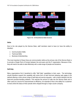 ITIL® V3 Foundation Complete Certification Kit: 2009 Edition 119
Copyright The Art of Service
Email: service@theartofservice.com | Web: http://theartofservice.com | eLearning: http://theartofservice.org
Phone: +61 (0)7 3252 2055 | Brisbane, Australia
Figure 7.D – A Virtual Service Desk structure
Skills
Due to the role played by the Service Desk, staff members need to have (or have the ability to
develop):
• Communication Skills
• Technical Skills
• Business Understanding
The most important of these three are communication skills as the primary role of the Service Desk is
to provide a Single Point of Contact between the end-users and the IT organization. Because of this,
they will need to be able to deal effectively with a wide-range of people and situations.
Self-Help
Many organizations find it beneficial to offer “Self Help” capabilities to their users. The technology
should therefore support this capability with some form of web front-end allowing web pages to be
defined offering a menu-driven range of self help and service requests – with a direct interface into the
back-end process-handling software. This reduces the amount of calls into the Service Desk and is
often used as a source for improvements to efficiency. An example of this is the ability for a customer
to track online the status of their parcels when shipped through a major courier company.
 