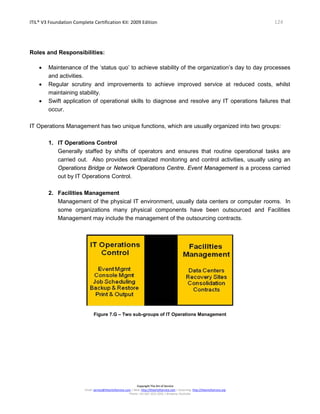ITIL® V3 Foundation Complete Certification Kit: 2009 Edition 124
Copyright The Art of Service
Email: service@theartofservice.com | Web: http://theartofservice.com | eLearning: http://theartofservice.org
Phone: +61 (0)7 3252 2055 | Brisbane, Australia
Roles and Responsibilities:
• Maintenance of the ‘status quo’ to achieve stability of the organization’s day to day processes
and activities.
• Regular scrutiny and improvements to achieve improved service at reduced costs, whilst
maintaining stability.
• Swift application of operational skills to diagnose and resolve any IT operations failures that
occur.
IT Operations Management has two unique functions, which are usually organized into two groups:
1. IT Operations Control
Generally staffed by shifts of operators and ensures that routine operational tasks are
carried out. Also provides centralized monitoring and control activities, usually using an
Operations Bridge or Network Operations Centre. Event Management is a process carried
out by IT Operations Control.
2. Facilities Management
Management of the physical IT environment, usually data centers or computer rooms. In
some organizations many physical components have been outsourced and Facilities
Management may include the management of the outsourcing contracts.
Figure 7.G – Two sub-groups of IT Operations Management
 