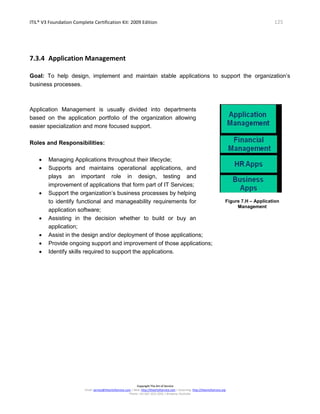ITIL® V3 Foundation Complete Certification Kit: 2009 Edition 125
Copyright The Art of Service
Email: service@theartofservice.com | Web: http://theartofservice.com | eLearning: http://theartofservice.org
Phone: +61 (0)7 3252 2055 | Brisbane, Australia
7.3.4 Application Management
Goal: To help design, implement and maintain stable applications to support the organization’s
business processes.
Application Management is usually divided into departments
based on the application portfolio of the organization allowing
easier specialization and more focused support.
Roles and Responsibilities:
• Managing Applications throughout their lifecycle;
• Supports and maintains operational applications, and
plays an important role in design, testing and
improvement of applications that form part of IT Services;
• Support the organization’s business processes by helping
to identify functional and manageability requirements for
application software;
• Assisting in the decision whether to build or buy an
application;
Figure 7.H – Application
Management
• Assist in the design and/or deployment of those applications;
• Provide ongoing support and improvement of those applications;
• Identify skills required to support the applications.
 
