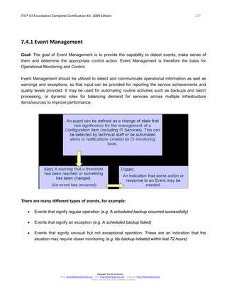 ITIL® V3 Foundation Complete Certification Kit: 2009 Edition 127
Copyright The Art of Service
Email: service@theartofservice.com | Web: http://theartofservice.com | eLearning: http://theartofservice.org
Phone: +61 (0)7 3252 2055 | Brisbane, Australia
7.4.1 Event Management
Goal: The goal of Event Management is to provide the capability to detect events, make sense of
them and determine the appropriate control action. Event Management is therefore the basis for
Operational Monitoring and Control.
Event Management should be utilized to detect and communicate operational information as well as
warnings and exceptions, so that input can be provided for reporting the service achievements and
quality levels provided. It may be used for automating routine activities such as backups and batch
processing, or dynamic roles for balancing demand for services across multiple infrastructure
items/sources to improve performance.
There are many different types of events, for example:
• Events that signify regular operation (e.g. A scheduled backup occurred successfully)
• Events that signify an exception (e.g. A scheduled backup failed)
• Events that signify unusual but not exceptional operation. These are an indication that the
situation may require closer monitoring (e.g. No backup initiated within last 72 hours)
 