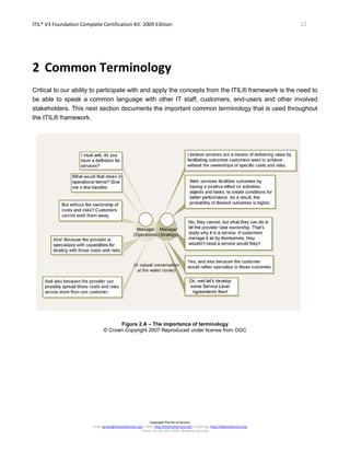 ITIL® V3 Foundation Complete Certification Kit: 2009 Edition 12
Copyright The Art of Service
Email: service@theartofservice.com | Web: http://theartofservice.com | eLearning: http://theartofservice.org
Phone: +61 (0)7 3252 2055 | Brisbane, Australia
2 Common Terminology
Critical to our ability to participate with and apply the concepts from the ITIL® framework is the need to
be able to speak a common language with other IT staff, customers, end-users and other involved
stakeholders. This next section documents the important common terminology that is used throughout
the ITIL® framework.
Figure 2.A – The importance of terminology
© Crown Copyright 2007 Reproduced under license from OGC
 