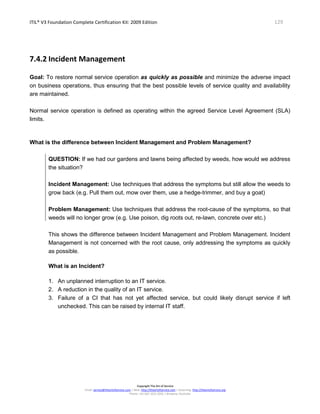 ITIL® V3 Foundation Complete Certification Kit: 2009 Edition 129
Copyright The Art of Service
Email: service@theartofservice.com | Web: http://theartofservice.com | eLearning: http://theartofservice.org
Phone: +61 (0)7 3252 2055 | Brisbane, Australia
7.4.2 Incident Management
Goal: To restore normal service operation as quickly as possible and minimize the adverse impact
on business operations, thus ensuring that the best possible levels of service quality and availability
are maintained.
Normal service operation is defined as operating within the agreed Service Level Agreement (SLA)
limits.
What is the difference between Incident Management and Problem Management?
QUESTION: If we had our gardens and lawns being affected by weeds, how would we address
the situation?
Incident Management: Use techniques that address the symptoms but still allow the weeds to
grow back (e.g. Pull them out, mow over them, use a hedge-trimmer, and buy a goat)
Problem Management: Use techniques that address the root-cause of the symptoms, so that
weeds will no longer grow (e.g. Use poison, dig roots out, re-lawn, concrete over etc.)
This shows the difference between Incident Management and Problem Management. Incident
Management is not concerned with the root cause, only addressing the symptoms as quickly
as possible.
What is an Incident?
1. An unplanned interruption to an IT service.
2. A reduction in the quality of an IT service.
3. Failure of a CI that has not yet affected service, but could likely disrupt service if left
unchecked. This can be raised by internal IT staff.
 