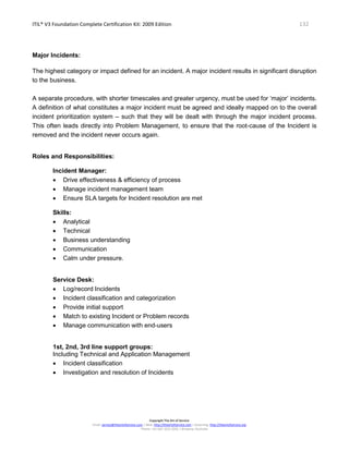 ITIL® V3 Foundation Complete Certification Kit: 2009 Edition 132
Copyright The Art of Service
Email: service@theartofservice.com | Web: http://theartofservice.com | eLearning: http://theartofservice.org
Phone: +61 (0)7 3252 2055 | Brisbane, Australia
Major Incidents:
The highest category or impact defined for an incident. A major incident results in significant disruption
to the business.
A separate procedure, with shorter timescales and greater urgency, must be used for ‘major’ incidents.
A definition of what constitutes a major incident must be agreed and ideally mapped on to the overall
incident prioritization system – such that they will be dealt with through the major incident process.
This often leads directly into Problem Management, to ensure that the root-cause of the Incident is
removed and the incident never occurs again.
Roles and Responsibilities:
Incident Manager:
• Drive effectiveness & efficiency of process
• Manage incident management team
• Ensure SLA targets for Incident resolution are met
Skills:
• Analytical
• Technical
• Business understanding
• Communication
• Calm under pressure.
Service Desk:
• Log/record Incidents
• Incident classification and categorization
• Provide initial support
• Match to existing Incident or Problem records
• Manage communication with end-users
1st, 2nd, 3rd line support groups:
Including Technical and Application Management
• Incident classification
• Investigation and resolution of Incidents
 