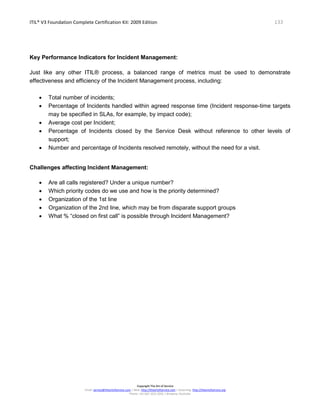 ITIL® V3 Foundation Complete Certification Kit: 2009 Edition 133
Copyright The Art of Service
Email: service@theartofservice.com | Web: http://theartofservice.com | eLearning: http://theartofservice.org
Phone: +61 (0)7 3252 2055 | Brisbane, Australia
Key Performance Indicators for Incident Management:
Just like any other ITIL® process, a balanced range of metrics must be used to demonstrate
effectiveness and efficiency of the Incident Management process, including:
• Total number of incidents;
• Percentage of Incidents handled within agreed response time (Incident response-time targets
may be specified in SLAs, for example, by impact code);
• Average cost per Incident;
• Percentage of Incidents closed by the Service Desk without reference to other levels of
support;
• Number and percentage of Incidents resolved remotely, without the need for a visit.
Challenges affecting Incident Management:
• Are all calls registered? Under a unique number?
• Which priority codes do we use and how is the priority determined?
• Organization of the 1st line
• Organization of the 2nd line, which may be from disparate support groups
• What % “closed on first call” is possible through Incident Management?
 