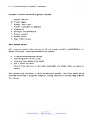 ITIL® V3 Foundation Complete Certification Kit: 2009 Edition 137
Copyright The Art of Service
Email: service@theartofservice.com | Web: http://theartofservice.com | eLearning: http://theartofservice.org
Phone: +61 (0)7 3252 2055 | Brisbane, Australia
Overview of Reactive Problem Management activities:
1. Problem detection
2. Problem logging
3. Problem categorization
4. Problem investigation and diagnosis
5. Workarounds
6. Raising a Known Error record
7. Problem resolution
8. Problem closure
9. Major Problem reviews
Major Problem Review:
After every major problem, while memories are still fresh a review should be conducted to learn any
lessons for the future. Specifically the review should examine:
• Those things that were done correctly;
• Those things that were done wrong;
• What could be done better in the future?
• How to prevent recurrence;
• Whether there has been any third-party responsibility and whether follow-up actions are
needed.
Such reviews can be used as part of training and awareness activities for staff – any lessons learned
should be documented in appropriate procedures, working instructions, diagnostic scripts or Known
Error Records.
 