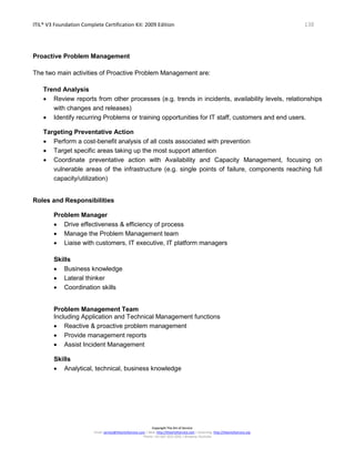 ITIL® V3 Foundation Complete Certification Kit: 2009 Edition 138
Copyright The Art of Service
Email: service@theartofservice.com | Web: http://theartofservice.com | eLearning: http://theartofservice.org
Phone: +61 (0)7 3252 2055 | Brisbane, Australia
Proactive Problem Management
The two main activities of Proactive Problem Management are:
Trend Analysis
• Review reports from other processes (e.g. trends in incidents, availability levels, relationships
with changes and releases)
• Identify recurring Problems or training opportunities for IT staff, customers and end users.
Targeting Preventative Action
• Perform a cost-benefit analysis of all costs associated with prevention
• Target specific areas taking up the most support attention
• Coordinate preventative action with Availability and Capacity Management, focusing on
vulnerable areas of the infrastructure (e.g. single points of failure, components reaching full
capacity/utilization)
Roles and Responsibilities
Problem Manager
• Drive effectiveness & efficiency of process
• Manage the Problem Management team
• Liaise with customers, IT executive, IT platform managers
Skills
• Business knowledge
• Lateral thinker
• Coordination skills
Problem Management Team
Including Application and Technical Management functions
• Reactive & proactive problem management
• Provide management reports
• Assist Incident Management
Skills
• Analytical, technical, business knowledge
 
