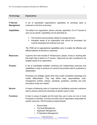 ITIL® V3 Foundation Complete Certification Kit: 2009 Edition 13
Copyright The Art of Service
Email: service@theartofservice.com | Web: http://theartofservice.com | eLearning: http://theartofservice.org
Phone: +61 (0)7 3252 2055 | Brisbane, Australia
Terminology Explanations
IT Service
Management:
A set of specialized organizational capabilities for providing value to
customers in the form of services.
Capabilities: The ability of an organization, person, process, application, CI or IT service to
carry out an activity. Capabilities can be described as:
• The functions and processes utilized to manage services.
• Intangible assets of an organization that cannot be purchased, but
must be developed and matured over time.
The ITSM set of organizational capabilities aims to enable the effective and
efficient delivery of services to customers.
Resources: A generic term that includes IT Infrastructure, people, money or anything else
that might help to deliver an IT service. Resources are also considered to be
tangible assets of an organization.
Process: A set of coordinated activities combining and implementing resources and
capabilities in order to produce an outcome and provide value to customers or
stakeholders.
Processes are strategic assets when they create competitive advantage and
market differentiation. They may define roles, responsibilities, tools,
management controls, policies, standards, guidelines, activities and work
instructions if they are needed.
Service: A means of delivering value to Customers by facilitating outcomes customers
want to achieve without the ownership of specific costs or risks
Functions: A team or group of people and the tools they use to carry out one or more
Processes or Activities. Functions provide units of organization responsible for
specific outcomes. ITIL® Functions covered include:
• Service Desk
• Technical Management
• Application Management
• IT Operations Management
 