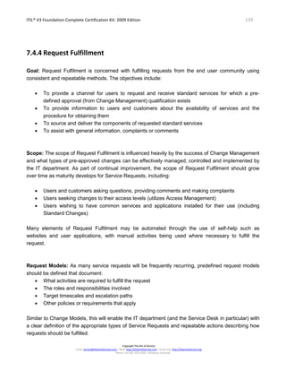 ITIL® V3 Foundation Complete Certification Kit: 2009 Edition 139
Copyright The Art of Service
Email: service@theartofservice.com | Web: http://theartofservice.com | eLearning: http://theartofservice.org
Phone: +61 (0)7 3252 2055 | Brisbane, Australia
7.4.4 Request Fulfillment
Goal: Request Fulfilment is concerned with fulfilling requests from the end user community using
consistent and repeatable methods. The objectives include:
• To provide a channel for users to request and receive standard services for which a pre-
defined approval (from Change Management) qualification exists
• To provide information to users and customers about the availability of services and the
procedure for obtaining them
• To source and deliver the components of requested standard services
• To assist with general information, complaints or comments
Scope: The scope of Request Fulfilment is influenced heavily by the success of Change Management
and what types of pre-approved changes can be effectively managed, controlled and implemented by
the IT department. As part of continual improvement, the scope of Request Fulfilment should grow
over time as maturity develops for Service Requests, including:
• Users and customers asking questions, providing comments and making complaints
• Users seeking changes to their access levels (utilizes Access Management)
• Users wishing to have common services and applications installed for their use (including
Standard Changes)
Many elements of Request Fulfilment may be automated through the use of self-help such as
websites and user applications, with manual activities being used where necessary to fulfill the
request.
Request Models: As many service requests will be frequently recurring, predefined request models
should be defined that document:
• What activities are required to fulfill the request
• The roles and responsibilities involved
• Target timescales and escalation paths
• Other policies or requirements that apply
Similar to Change Models, this will enable the IT department (and the Service Desk in particular) with
a clear definition of the appropriate types of Service Requests and repeatable actions describing how
requests should be fulfilled.
 