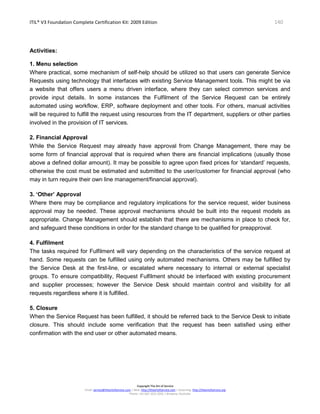 ITIL® V3 Foundation Complete Certification Kit: 2009 Edition 140
Copyright The Art of Service
Email: service@theartofservice.com | Web: http://theartofservice.com | eLearning: http://theartofservice.org
Phone: +61 (0)7 3252 2055 | Brisbane, Australia
Activities:
1. Menu selection
Where practical, some mechanism of self-help should be utilized so that users can generate Service
Requests using technology that interfaces with existing Service Management tools. This might be via
a website that offers users a menu driven interface, where they can select common services and
provide input details. In some instances the Fulfilment of the Service Request can be entirely
automated using workflow, ERP, software deployment and other tools. For others, manual activities
will be required to fulfill the request using resources from the IT department, suppliers or other parties
involved in the provision of IT services.
2. Financial Approval
While the Service Request may already have approval from Change Management, there may be
some form of financial approval that is required when there are financial implications (usually those
above a defined dollar amount). It may be possible to agree upon fixed prices for ‘standard’ requests,
otherwise the cost must be estimated and submitted to the user/customer for financial approval (who
may in turn require their own line management/financial approval).
3. ‘Other’ Approval
Where there may be compliance and regulatory implications for the service request, wider business
approval may be needed. These approval mechanisms should be built into the request models as
appropriate. Change Management should establish that there are mechanisms in place to check for,
and safeguard these conditions in order for the standard change to be qualified for preapproval.
4. Fulfilment
The tasks required for Fulfilment will vary depending on the characteristics of the service request at
hand. Some requests can be fulfilled using only automated mechanisms. Others may be fulfilled by
the Service Desk at the first-line, or escalated where necessary to internal or external specialist
groups. To ensure compatibility, Request Fulfilment should be interfaced with existing procurement
and supplier processes; however the Service Desk should maintain control and visibility for all
requests regardless where it is fulfilled.
5. Closure
When the Service Request has been fulfilled, it should be referred back to the Service Desk to initiate
closure. This should include some verification that the request has been satisfied using either
confirmation with the end user or other automated means.
 