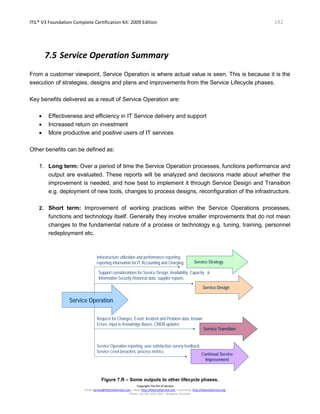 ITIL® V3 Foundation Complete Certification Kit: 2009 Edition 142
Copyright The Art of Service
Email: service@theartofservice.com | Web: http://theartofservice.com | eLearning: http://theartofservice.org
Phone: +61 (0)7 3252 2055 | Brisbane, Australia
7.5 Service Operation Summary
From a customer viewpoint, Service Operation is where actual value is seen. This is because it is the
execution of strategies, designs and plans and improvements from the Service Lifecycle phases.
Key benefits delivered as a result of Service Operation are:
• Effectiveness and efficiency in IT Service delivery and support
• Increased return on investment
• More productive and positive users of IT services
Other benefits can be defined as:
1. Long term: Over a period of time the Service Operation processes, functions performance and
output are evaluated. These reports will be analyzed and decisions made about whether the
improvement is needed, and how best to implement it through Service Design and Transition
e.g. deployment of new tools, changes to process designs, reconfiguration of the infrastructure.
2. Short term: Improvement of working practices within the Service Operations processes,
functions and technology itself. Generally they involve smaller improvements that do not mean
changes to the fundamental nature of a process or technology e.g. tuning, training, personnel
redeployment etc.
Service OperationService Operation
Infrastructure utilization and performance reporting,
reporting information for IT Accounting and Charging
Support considerations for Service Design, Availability, Capacity &
Information Security historical data, supplier reports.
Request for Changes, Event, Incident and Problem data, Known
Errors, input to Knowledge Bases, CMDB updates
Service Operation reporting, user satisfaction survey feedback,
Service Level breaches, process metrics
Service StrategyService Strategy
Service TransitionService Transition
Service DesignService Design
Continual Service
Improvement
Continual Service
Improvement
Figure 7.R – Some outputs to other lifecycle phases.
 