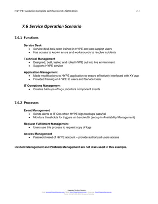 ITIL® V3 Foundation Complete Certification Kit: 2009 Edition 143
Copyright The Art of Service
Email: service@theartofservice.com | Web: http://theartofservice.com | eLearning: http://theartofservice.org
Phone: +61 (0)7 3252 2055 | Brisbane, Australia
7.6 Service Operation Scenario
7.6.1 Functions
Service Desk
• Service desk has been trained in HYPE and can support users
• Has access to known errors and workarounds to resolve incidents
Technical Management
• Designed, built, tested and rolled HYPE out into live environment
• Supports HYPE service
Application Management
• Made modifications to HYPE application to ensure effectively interfaced with XY app
• Provided training on HYPE to users and Service Desk
IT Operations Management
• Creates backups of logs, monitors component events
7.6.2 Processes
Event Management
• Sends alerts to IT Ops when HYPE logs backups pass/fail
• Monitors thresholds for triggers on bandwidth (set up in Availability Management)
Request Fulfillment Management
• Users use this process to request copy of logs
Access Management
• Password reset of HYPE account – provide authorized users access
Incident Management and Problem Management are not discussed in this example.
 