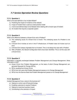 ITIL® V3 Foundation Complete Certification Kit: 2009 Edition 144
Copyright The Art of Service
Email: service@theartofservice.com | Web: http://theartofservice.com | eLearning: http://theartofservice.org
Phone: +61 (0)7 3252 2055 | Brisbane, Australia
7.7 Service Operation Review Questions
7.7.1 Question 1
What is the best definition of an Incident Model?
a) Predicting the impact of incidents on the network
b) A type of Incident that is used as a best practice model
c) A set of pre-defined steps to be followed when dealing with a known type of Incident
d) An Incident that requires a separate system
7.7.2 Question 2
What is the difference between a Known Error and a Problem?
a) The underlying cause of a Known Error is known. The underlying cause of a Problem is not
known
b) A Known Error involves an error in the IT infrastructure. A Problem does not involve such an
error.
c) A Known Error always originates from an Incident. This is not always the case with a Problem.
d) With a Problem, the relevant Configuration Items have been identified. This is not the case with
a Known Error.
7.7.3 Question 3
Information is regularly exchanged between Problem Management and Change Management. What
information is this?
a) Known Errors from Problem Management, on the basis of which Change Management can
generate Requests for Change (RFCs)
b) RFCs resulting from Known Errors
c) RFCs from the users that Problem Management passes on to Change Management
d) RFCs from the Service Desk that Problem Management passes on to Change Management
7.7.4 Question 4
Incident Management has a value to the business by?
a) Helping to control cost of fixing technology
b) Enabling customers to resolve Problems
c) Helping to maximise business impact
d) Contributing to the reduction of impact
 