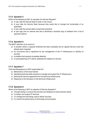 ITIL® V3 Foundation Complete Certification Kit: 2009 Edition 145
Copyright The Art of Service
Email: service@theartofservice.com | Web: http://theartofservice.com | eLearning: http://theartofservice.org
Phone: +61 (0)7 3252 2055 | Brisbane, Australia
7.7.5 Question 5
Which of the following is NOT an example of a Service Request?
a) A user calls the Service Desk to order a new mouse
b) A user calls the Service Desk because they would like to change the functionality of an
application
c) A user calls the service desk to reset their password
d) A user logs onto an internal web site to download a licensed copy of software from a list of
approved options
7.7.6 Question 6
The BEST definition of an event is?
a) A situation where a capacity threshold has been exceeded and an agreed Service Level has
already been impacted
b) An occurrence that is significant for the management of the IT Infrastructure or delivery of
services
c) A problem that requires immediate attention
d) A social gathering of IT staff to celebrate the release of a service
7.7.7 Question 7
Technical Management is NOT responsible for?
a) Maintenance of the local network
b) Identifying technical skills required to manage and support the IT Infrastructure
c) Defining the Service agreements for the technical infrastructure
d) Response to the disruption to the technical infrastructure
7.7.8 Question 8
Which of the following is NOT an objective of Service Operation?
a) Through testing, to ensure that services are designed to meet business needs
b) To deliver and support IT Services
c) To manage the technology used to deliver services
d) To monitor the performance of technology and processes
 