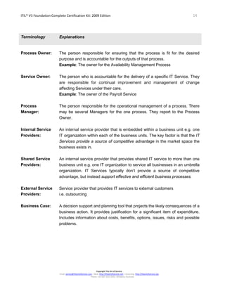 ITIL® V3 Foundation Complete Certification Kit: 2009 Edition 14
Copyright The Art of Service
Email: service@theartofservice.com | Web: http://theartofservice.com | eLearning: http://theartofservice.org
Phone: +61 (0)7 3252 2055 | Brisbane, Australia
Terminology Explanations
Process Owner: The person responsible for ensuring that the process is fit for the desired
purpose and is accountable for the outputs of that process.
Example: The owner for the Availability Management Process
Service Owner: The person who is accountable for the delivery of a specific IT Service. They
are responsible for continual improvement and management of change
affecting Services under their care.
Example: The owner of the Payroll Service
Process
Manager:
The person responsible for the operational management of a process. There
may be several Managers for the one process. They report to the Process
Owner.
Internal Service
Providers:
An internal service provider that is embedded within a business unit e.g. one
IT organization within each of the business units. The key factor is that the IT
Services provide a source of competitive advantage in the market space the
business exists in.
Shared Service
Providers:
An internal service provider that provides shared IT service to more than one
business unit e.g. one IT organization to service all businesses in an umbrella
organization. IT Services typically don’t provide a source of competitive
advantage, but instead support effective and efficient business processes.
External Service
Providers:
Service provider that provides IT services to external customers
i.e. outsourcing
Business Case: A decision support and planning tool that projects the likely consequences of a
business action. It provides justification for a significant item of expenditure.
Includes information about costs, benefits, options, issues, risks and possible
problems.
 