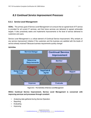 ITIL® V3 Foundation Complete Certification Kit: 2009 Edition 149
Copyright The Art of Service
Email: service@theartofservice.com | Web: http://theartofservice.com | eLearning: http://theartofservice.org
Phone: +61 (0)7 3252 2055 | Brisbane, Australia
8.3 Continual Service Improvement Processes
8.3.1 Service Level Management
GOAL: The primary goal of Service Level Management is to ensure that an agreed level of IT service
is provided for all current IT services, and that future services are delivered to agreed achievable
targets. It also proactively seeks and implements improvements to the level of service delivered to
customers and users.
Service Level Management is a critical element of Continual Service Improvement. Why embark on
any service improvement initiative if the customers and the business are satisfied with the levels of
service already received? Because business requirements quickly change!
Activities
Figure 8.C – The Activities of Service Level Management
Within Continual Service Improvement, Service Level Management is concerned with
improving services and processes through constant:
• Analyzing data gathered during Service Operation
• Reporting
• Evaluating
• Improving
 