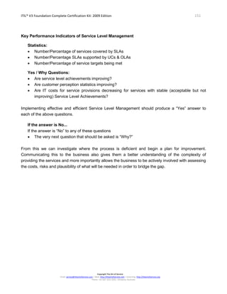 ITIL® V3 Foundation Complete Certification Kit: 2009 Edition 151
Copyright The Art of Service
Email: service@theartofservice.com | Web: http://theartofservice.com | eLearning: http://theartofservice.org
Phone: +61 (0)7 3252 2055 | Brisbane, Australia
Key Performance Indicators of Service Level Management
Statistics:
• Number/Percentage of services covered by SLAs
• Number/Percentage SLAs supported by UCs & OLAs
• Number/Percentage of service targets being met
Yes / Why Questions:
• Are service level achievements improving?
• Are customer perception statistics improving?
• Are IT costs for service provisions decreasing for services with stable (acceptable but not
improving) Service Level Achievements?
Implementing effective and efficient Service Level Management should produce a “Yes” answer to
each of the above questions.
If the answer is No...
If the answer is “No” to any of these questions
• The very next question that should be asked is “Why?”
From this we can investigate where the process is deficient and begin a plan for improvement.
Communicating this to the business also gives them a better understanding of the complexity of
providing the services and more importantly allows the business to be actively involved with assessing
the costs, risks and plausibility of what will be needed in order to bridge the gap.
 