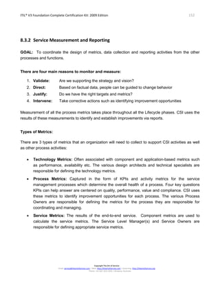 ITIL® V3 Foundation Complete Certification Kit: 2009 Edition 152
Copyright The Art of Service
Email: service@theartofservice.com | Web: http://theartofservice.com | eLearning: http://theartofservice.org
Phone: +61 (0)7 3252 2055 | Brisbane, Australia
8.3.2 Service Measurement and Reporting
GOAL: To coordinate the design of metrics, data collection and reporting activities from the other
processes and functions.
There are four main reasons to monitor and measure:
1. Validate: Are we supporting the strategy and vision?
2. Direct: Based on factual data, people can be guided to change behavior
3. Justify: Do we have the right targets and metrics?
4. Intervene: Take corrective actions such as identifying improvement opportunities
Measurement of all the process metrics takes place throughout all the Lifecycle phases. CSI uses the
results of these measurements to identify and establish improvements via reports.
Types of Metrics:
There are 3 types of metrics that an organization will need to collect to support CSI activities as well
as other process activities:
• Technology Metrics: Often associated with component and application-based metrics such
as performance, availability etc. The various design architects and technical specialists are
responsible for defining the technology metrics.
• Process Metrics: Captured in the form of KPIs and activity metrics for the service
management processes which determine the overall health of a process. Four key questions
KPIs can help answer are centered on quality, performance, value and compliance. CSI uses
these metrics to identify improvement opportunities for each process. The various Process
Owners are responsible for defining the metrics for the process they are responsible for
coordinating and managing.
• Service Metrics: The results of the end-to-end service. Component metrics are used to
calculate the service metrics. The Service Level Manager(s) and Service Owners are
responsible for defining appropriate service metrics.
 