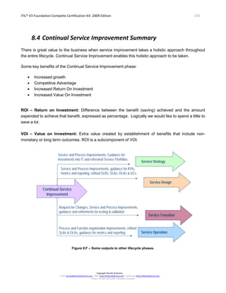 ITIL® V3 Foundation Complete Certification Kit: 2009 Edition 156
Copyright The Art of Service
Email: service@theartofservice.com | Web: http://theartofservice.com | eLearning: http://theartofservice.org
Phone: +61 (0)7 3252 2055 | Brisbane, Australia
8.4 Continual Service Improvement Summary
There is great value to the business when service improvement takes a holistic approach throughout
the entire lifecycle. Continual Service Improvement enables this holistic approach to be taken.
Some key benefits of the Continual Service Improvement phase:
• Increased growth
• Competitive Advantage
• Increased Return On Investment
• Increased Value On Investment
ROI – Return on Investment: Difference between the benefit (saving) achieved and the amount
expended to achieve that benefit, expressed as percentage. Logically we would like to spend a little to
save a lot.
VOI – Value on Investment: Extra value created by establishment of benefits that include non-
monetary or long term outcomes. ROI is a subcomponent of VOI.
Continual Service
Improvement
Service and Process Improvements, Guidance for
Investments into IT and refreshed Service Portfolios
Service and Process Improvements, guidance for KPIs,
metrics and reporting, refined SLRs, SLAs, OLAs & UCs.
Request for Changes, Service and Process Improvements,
guidance and refinements for testing & validation.
Process and Function organization improvements, refined
SLAs & OLAs, guidance for metrics and reporting
Service StrategyService Strategy
Service TransitionService Transition
Service OperationService Operation
Service DesignService Design
Figure 8.F – Some outputs to other lifecycle phases.
 