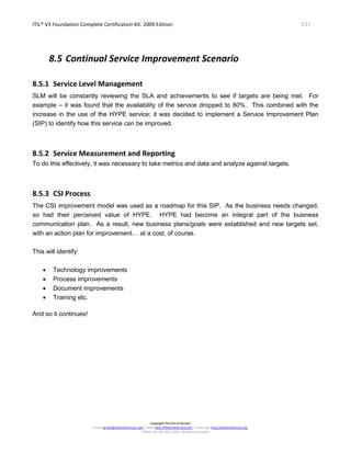 ITIL® V3 Foundation Complete Certification Kit: 2009 Edition 157
Copyright The Art of Service
Email: service@theartofservice.com | Web: http://theartofservice.com | eLearning: http://theartofservice.org
Phone: +61 (0)7 3252 2055 | Brisbane, Australia
8.5 Continual Service Improvement Scenario
8.5.1 Service Level Management
SLM will be constantly reviewing the SLA and achievements to see if targets are being met. For
example – it was found that the availability of the service dropped to 80%. This combined with the
increase in the use of the HYPE service; it was decided to implement a Service Improvement Plan
(SIP) to identify how this service can be improved.
8.5.2 Service Measurement and Reporting
To do this effectively, it was necessary to take metrics and data and analyze against targets.
8.5.3 CSI Process
The CSI improvement model was used as a roadmap for this SIP. As the business needs changed,
so had their perceived value of HYPE. HYPE had become an integral part of the business
communication plan. As a result, new business plans/goals were established and new targets set,
with an action plan for improvement… at a cost, of course.
This will identify:
• Technology improvements
• Process improvements
• Document improvements
• Training etc.
And so it continues!
 