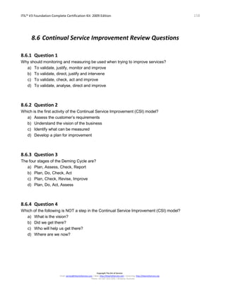 ITIL® V3 Foundation Complete Certification Kit: 2009 Edition 158
Copyright The Art of Service
Email: service@theartofservice.com | Web: http://theartofservice.com | eLearning: http://theartofservice.org
Phone: +61 (0)7 3252 2055 | Brisbane, Australia
8.6 Continual Service Improvement Review Questions
8.6.1 Question 1
Why should monitoring and measuring be used when trying to improve services?
a) To validate, justify, monitor and improve
b) To validate, direct, justify and intervene
c) To validate, check, act and improve
d) To validate, analyse, direct and improve
8.6.2 Question 2
Which is the first activity of the Continual Service Improvement (CSI) model?
a) Assess the customer’s requirements
b) Understand the vision of the business
c) Identify what can be measured
d) Develop a plan for improvement
8.6.3 Question 3
The four stages of the Deming Cycle are?
a) Plan, Assess, Check, Report
b) Plan, Do, Check, Act
c) Plan, Check, Revise, Improve
d) Plan, Do, Act, Assess
8.6.4 Question 4
Which of the following is NOT a step in the Continual Service Improvement (CSI) model?
a) What is the vision?
b) Did we get there?
c) Who will help us get there?
d) Where are we now?
 