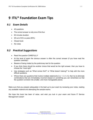ITIL® V3 Foundation Complete Certification Kit: 2009 Edition 160
Copyright The Art of Service
Email: service@theartofservice.com | Web: http://theartofservice.com | eLearning: http://theartofservice.org
Phone: +61 (0)7 3252 2055 | Brisbane, Australia
9 ITIL® Foundation Exam Tips
9.1 Exam Details
• 40 questions
• The correct answer is only one of the four
• 60 minutes duration
• 26 out of 40 is a pass (65%)
• Closed book
• No notes
9.2 Practical Suggestions
• Read the question CAREFULLY
• At this level of exam the obvious answer is often the correct answer (if you have read the
question carefully!)
• Beware of being misled by the preliminary text for the question
• If you think there should be another choice that would be the right answer, then you have to
choose the “most right”
• Use strategies such as “What comes first?” or “What doesn’t belong?” to help with the more
difficult questions
• Where there are questions that involve multiple statements (i.e. 1, 2, 3, 4), then try to eliminate
combinations that are immediately incorrect (based on something you can remember) so that
the question is broken into smaller, and more manageable pieces.
Make sure that you prepare adequately in the lead up to your exam by reviewing your notes, reading
any available material and attempting the sample exams.
We hope this book has been of value, and wish you luck in your exam and future IT Service
Management career!
 