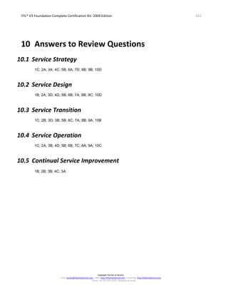 ITIL® V3 Foundation Complete Certification Kit: 2009 Edition 161
Copyright The Art of Service
Email: service@theartofservice.com | Web: http://theartofservice.com | eLearning: http://theartofservice.org
Phone: +61 (0)7 3252 2055 | Brisbane, Australia
10 Answers to Review Questions
10.1 Service Strategy
1C; 2A; 3A; 4C; 5B; 6A; 7D; 8B; 9B; 10D
10.2 Service Design
1B; 2A; 3D; 4D; 5B; 6B; 7A; 8B; 9C; 10D
10.3 Service Transition
1C; 2B; 3D; 3B; 5B; 6C; 7A; 8B; 9A; 10B
10.4 Service Operation
1C; 2A; 3B; 4D; 5B; 6B; 7C; 8A; 9A; 10C
10.5 Continual Service Improvement
1B; 2B; 3B; 4C; 5A
 