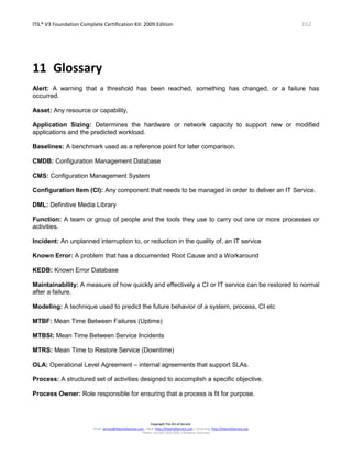 ITIL® V3 Foundation Complete Certification Kit: 2009 Edition 162
Copyright The Art of Service
Email: service@theartofservice.com | Web: http://theartofservice.com | eLearning: http://theartofservice.org
Phone: +61 (0)7 3252 2055 | Brisbane, Australia
11 Glossary
Alert: A warning that a threshold has been reached, something has changed, or a failure has
occurred.
Asset: Any resource or capability.
Application Sizing: Determines the hardware or network capacity to support new or modified
applications and the predicted workload.
Baselines: A benchmark used as a reference point for later comparison.
CMDB: Configuration Management Database
CMS: Configuration Management System
Configuration Item (CI): Any component that needs to be managed in order to deliver an IT Service.
DML: Definitive Media Library
Function: A team or group of people and the tools they use to carry out one or more processes or
activities.
Incident: An unplanned interruption to, or reduction in the quality of, an IT service
Known Error: A problem that has a documented Root Cause and a Workaround
KEDB: Known Error Database
Maintainability: A measure of how quickly and effectively a CI or IT service can be restored to normal
after a failure.
Modeling: A technique used to predict the future behavior of a system, process, CI etc
MTBF: Mean Time Between Failures (Uptime)
MTBSI: Mean Time Between Service Incidents
MTRS: Mean Time to Restore Service (Downtime)
OLA: Operational Level Agreement – internal agreements that support SLAs.
Process: A structured set of activities designed to accomplish a specific objective.
Process Owner: Role responsible for ensuring that a process is fit for purpose.
 