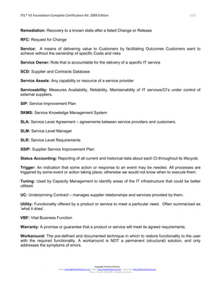 ITIL® V3 Foundation Complete Certification Kit: 2009 Edition 163
Copyright The Art of Service
Email: service@theartofservice.com | Web: http://theartofservice.com | eLearning: http://theartofservice.org
Phone: +61 (0)7 3252 2055 | Brisbane, Australia
Remediation: Recovery to a known state after a failed Change or Release
RFC: Request for Change
Service: A means of delivering value to Customers by facilitating Outcomes Customers want to
achieve without the ownership of specific Costs and risks
Service Owner: Role that is accountable for the delivery of a specific IT service
SCD: Supplier and Contracts Database
Service Assets: Any capability or resource of a service provider
Serviceability: Measures Availability, Reliability, Maintainability of IT services/CI’s under control of
external suppliers.
SIP: Service Improvement Plan
SKMS: Service Knowledge Management System
SLA: Service Level Agreement – agreements between service providers and customers.
SLM: Service Level Manager
SLR: Service Level Requirements
SSIP: Supplier Service Improvement Plan
Status Accounting: Reporting of all current and historical data about each CI throughout its lifecycle.
Trigger: An indication that some action or response to an event may be needed. All processes are
triggered by some event or action taking place; otherwise we would not know when to execute them.
Tuning: Used by Capacity Management to identify areas of the IT infrastructure that could be better
utilized.
UC: Underpinning Contract – manages supplier relationships and services provided by them.
Utility: Functionality offered by a product or service to meet a particular need. Often summarized as
‘what it does’.
VBF: Vital Business Function
Warranty: A promise or guarantee that a product or service will meet its agreed requirements.
Workaround: The pre-defined and documented technique in which to restore functionality to the user
with the required functionality. A workaround is NOT a permanent (structural) solution, and only
addresses the symptoms of errors.
 