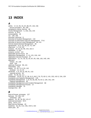 ITIL® V3 Foundation Complete Certification Kit: 2009 Edition 166
Copyright The Art of Service
Email: service@theartofservice.com | Web: http://theartofservice.com | eLearning: http://theartofservice.org
Phone: +61 (0)7 3252 2055 | Brisbane, Australia
13 INDEX
A
ability 11-12, 40, 42, 67, 80, 87, 120, 146
service provider’s 85, 109
acceptance criteria, Service 48
Access Management 4, 140, 142, 144
account 6, 34-5
accountability 18
act 156, 160
activities, technical 8
Activities of Incident Management 132
Activities of Information Security Management 77-8
Activities of Service Level Management 50, 151
Activity-based Demand Management 38
agreements 51-2, 55, 59, 63, 73, 164
alignment 3, 7-8, 152
answers 19, 29, 52, 99, 153, 161-2
ANSWERS 4, 162
answers, correct 161
Applicable service hours 54
Application Management 4, 12, 122, 126, 144
Application Service Provision 57
applications 12, 14, 18, 32, 55, 87, 95, 106, 126, 140, 146
approach
holistic 47, 158
push 104
approval, financial 99, 141
assemblies 102
assets 12, 34, 71-2, 93, 142
strategic 12, 15, 25
attributes 3, 6, 34, 41, 89, 91, 110
required service 40
audits 75, 90, 92, 111
availability 19-20, 23, 27, 38, 41-2, 66-7, 70, 75, 82-3, 119, 130, 142-3, 154, 159
Availability and Capacity Management 139
Availability Management 3, 8, 44, 66, 68, 70, 81-2, 129, 142, 144
Capacity Management 49
Availability Management and Incident Management 68
Availability Management Process 13
Availability Manager 70
Average time 69
B
back-of-house, processes 127
backups 53, 128, 144
scheduled 128
balance 33, 36, 78, 99, 115-17
balanced scorecard 44-5
bang 103-4, 111
Base Service Package 45
baselines 63, 65, 112, 150, 154-5, 163
batch jobs 39
 