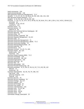ITIL® V3 Foundation Complete Certification Kit: 2009 Edition 167
Copyright The Art of Service
Email: service@theartofservice.com | Web: http://theartofservice.com | eLearning: http://theartofservice.org
Phone: +61 (0)7 3252 2055 | Brisbane, Australia
batch processing 128
batch processing jobs 146
BCM (Business Continuity Management) 71-2
benefits 7, 13, 27, 34, 37, 40, 85-6, 92, 99, 109, 136, 143, 158
BIA (Business Impact Analysis) 71-2
budgets 6, 23, 36, 40-1, 59, 65, 85, 109
business 5, 7-8, 13, 32, 34-7, 42-3, 49-50, 55, 59, 66-8, 70-1, 80-1, 85-6, 116, 145-6, 158-60 [12]
articulate 30
changing 47-8, 115-16
customer’s 152
business action 13
business activity 37
patterns of 38
Business and Technical Service Catalogues 60
business approval 141
business areas 96
business benefits, expected 99
Business Capacity Management 63, 65
Business Case 13
Business Continuity Management 71
Business Continuity Management: (BCM) 71-2
Business Continuity Strategy 72
Business Desires/Opportunities 34
business expertise 56
business focus 116
Business Function 31, 67, 71, 165
business impact 44, 129
bottle-necks 101
maximise 145
Business Impact Analysis (BIA) 71-2
business knowledge 139
business operations 68, 130
business/organization 105
business outcomes 40
Business Plan 65
business plans/goals 159
Business Process Outsourcing 56
business processes 8, 27, 38, 51, 56, 61, 67, 71-2, 85, 90, 142
efficient 13
enhancing 29
business requirements 63, 65, 70, 79, 108, 151
high-level 108
ignoring changing 116
meeting 116
business security 75
Business Service Catalogue 61
business strategy 20, 117
business support 107
business terminology 61
business time scales 71
business understanding 133
business units 13, 61, 88
business users 115
business value 29-30
business vision 150
businesses change, associated 33
 