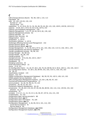 ITIL® V3 Foundation Complete Certification Kit: 2009 Edition 168
Copyright The Art of Service
Email: service@theartofservice.com | Web: http://theartofservice.com | eLearning: http://theartofservice.org
Phone: +61 (0)7 3252 2055 | Brisbane, Australia
C
CAB (Change Advisory Board) 96, 98, 100-1, 110, 113
Calculated 69
calls 42, 102, 119-20, 132, 134
Number of 121
Service Desk 107
capabilities 5, 12, 25-6, 29, 31, 34, 36, 48, 55, 62, 85, 115, 120, 128-9, 149-50, 163-4 [1]
capacity 19-20, 26-7, 37-9, 42, 62-3, 65, 107-8, 143
Capacity and Availability Management 129
Capacity Management 3, 8, 37, 44, 62, 64-5, 82, 139, 165
Capacity Management process 82
Capacity Manager 65
Capacity Plan, services 65
Categorization 131-2
certification 4, 167-8
Certification Pathway 4, 167-8
Challenges Affecting Service Level Management 152
Change Advisory Board 96
Change Advisory Board, see CAB
Change Management 4, 73, 90, 94-5, 97-9, 101, 103, 106, 110, 112-13, 136, 140-1, 145
Change Management and Service Validation 38
change management process 96, 98, 101
Change Manager 96, 98-101
Change Models 95, 98, 140
change proposal 97
changed services 47-8, 82, 85, 103-4, 106-7
Charge business 43
Chargeback 35
Charging customers 35
Chief Information Officer 33
choice 27-8, 161
CI (Configuration Item) 12, 18, 57, 60-1, 69, 79, 83, 89-90, 92-3, 95-6, 109-11, 130, 145, 163-4
CIs (Configuration Items) 57, 60-1, 83, 89-94, 101, 103, 110-11, 129, 145, 163
CIs 89, 91
classification, Incident 133
closure 133, 141
CMDB (Configuration Management Database) 88, 90, 92, 95, 102-3, 109, 121, 163
CMDB updates Service Operation 143
CMS (Configuration Management System) 57, 60-1, 88, 90, 97, 163
Commercial Confectionery Organizations 37
communication 16, 26, 35, 59, 61, 74, 133
complexity 28, 49, 57, 60, 153
Component Capacity Management 63, 65
components 14, 28, 60-1, 63, 65, 67, 69, 80, 86, 88-90, 102, 110, 116, 139-40, 154, 163
physical 16, 125
components 70
concepts 3-4, 6-7, 11, 14, 19, 21-2, 26, 48, 87, 107-8, 116, 131, 150
confidentiality 75, 142
configuration data, service provider’s 88
Configuration Item, see CI
Configuration Item information 79, 109
Configuration Items, see CIs
Configuration Management 4, 40, 89, 93-4, 101, 112, 155
sound Service Asset & 91
Service Asset & 85
Configuration Management Database, see CMDB
Configuration Management System, see CMS
 
