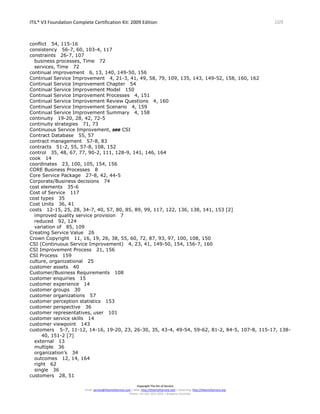 ITIL® V3 Foundation Complete Certification Kit: 2009 Edition 169
Copyright The Art of Service
Email: service@theartofservice.com | Web: http://theartofservice.com | eLearning: http://theartofservice.org
Phone: +61 (0)7 3252 2055 | Brisbane, Australia
conflict 54, 115-16
consistency 56-7, 60, 103-4, 117
constraints 26-7, 107
business processes, Time 72
services, Time 72
continual improvement 6, 13, 140, 149-50, 156
Continual Service Improvement 4, 21-3, 41, 49, 58, 79, 109, 135, 143, 149-52, 158, 160, 162
Continual Service Improvement Chapter 54
Continual Service Improvement Model 150
Continual Service Improvement Processes 4, 151
Continual Service Improvement Review Questions 4, 160
Continual Service Improvement Scenario 4, 159
Continual Service Improvement Summary 4, 158
continuity 19-20, 28, 42, 72-5
continuity strategies 71, 73
Continuous Service Improvement, see CSI
Contract Database 55, 57
contract management 57-8, 83
contracts 51-2, 55, 57-8, 108, 152
control 35, 48, 67, 77, 90-2, 111, 128-9, 141, 146, 164
cook 14
coordinates 23, 100, 105, 154, 156
CORE Business Processes 8
Core Service Package 27-8, 42, 44-5
Corporate/Business decisions 74
cost elements 35-6
Cost of Service 117
cost types 35
Cost Units 36, 41
costs 12-15, 25, 28, 34-7, 40, 57, 80, 85, 89, 99, 117, 122, 136, 138, 141, 153 [2]
improved quality service provision 7
reduced 92, 124
variation of 85, 109
Creating Service Value 26
Crown Copyright 11, 16, 19, 26, 38, 55, 60, 72, 87, 93, 97, 100, 108, 150
CSI (Continuous Service Improvement) 4, 23, 41, 149-50, 154, 156-7, 160
CSI Improvement Process 21, 156
CSI Process 159
culture, organizational 25
customer assets 40
Customer/Business Requirements 108
customer enquiries 15
customer experience 14
customer groups 30
customer organizations 57
customer perception statistics 153
customer perspective 36
customer representatives, user 101
customer service skills 14
customer viewpoint 143
customers 5-7, 11-12, 14-16, 19-20, 23, 26-30, 35, 43-4, 49-54, 59-62, 81-2, 84-5, 107-8, 115-17, 138-
40, 151-2 [7]
external 13
multiple 36
organization’s 34
outcomes 12, 14, 164
right 62
single 36
customers 28, 51
 