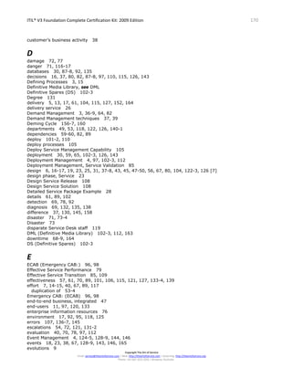 ITIL® V3 Foundation Complete Certification Kit: 2009 Edition 170
Copyright The Art of Service
Email: service@theartofservice.com | Web: http://theartofservice.com | eLearning: http://theartofservice.org
Phone: +61 (0)7 3252 2055 | Brisbane, Australia
customer’s business activity 38
D
damage 72, 77
danger 71, 116-17
databases 30, 87-8, 92, 135
decisions 16, 37, 80, 82, 87-8, 97, 110, 115, 126, 143
Defining Processes 3, 15
Definitive Media Library, see DML
Definitive Spares (DS) 102-3
Degree 131
delivery 5, 13, 17, 61, 104, 115, 127, 152, 164
delivery service 26
Demand Management 3, 36-9, 64, 82
Demand Management techniques 37, 39
Deming Cycle 156-7, 160
departments 49, 53, 118, 122, 126, 140-1
dependencies 59-60, 82, 89
deploy 101-2, 110
deploy processes 105
Deploy Service Management Capability 105
deployment 30, 59, 65, 102-3, 126, 143
Deployment Management 4, 97, 102-3, 112
Deployment Management, Service Validation 85
design 6, 16-17, 19, 23, 25, 31, 37-8, 43, 45, 47-50, 56, 67, 80, 104, 122-3, 126 [7]
design phase, Service 23
Design Service Release 108
Design Service Solution 108
Detailed Service Package Example 28
details 61, 89, 102
detection 69, 78, 92
diagnosis 69, 132, 135, 138
difference 37, 130, 145, 158
disaster 71, 73-4
Disaster 73
disparate Service Desk staff 119
DML (Definitive Media Library) 102-3, 112, 163
downtime 68-9, 164
DS (Definitive Spares) 102-3
E
ECAB (Emergency CAB:) 96, 98
Effective Service Performance 79
Effective Service Transition 85, 109
effectiveness 57, 61, 70, 89, 101, 106, 115, 121, 127, 133-4, 139
effort 7, 14-15, 40, 67, 89, 117
duplication of 53-4
Emergency CAB: (ECAB) 96, 98
end-to-end business, integrated 47
end-users 11, 97, 120, 133
enterprise information resources 76
environment 17, 92, 95, 118, 125
errors 107, 136-7, 145
escalations 54, 72, 121, 131-2
evaluation 40, 70, 78, 97, 112
Event Management 4, 124-5, 128-9, 144, 146
events 18, 23, 38, 67, 128-9, 143, 146, 165
evolutions 9
 