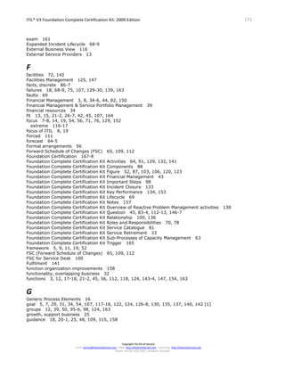 ITIL® V3 Foundation Complete Certification Kit: 2009 Edition 171
Copyright The Art of Service
Email: service@theartofservice.com | Web: http://theartofservice.com | eLearning: http://theartofservice.org
Phone: +61 (0)7 3252 2055 | Brisbane, Australia
exam 161
Expanded Incident Lifecycle 68-9
External Business View 116
External Service Providers 13
F
facilities 72, 142
Facilities Management 125, 147
facts, discrete 86-7
failures 18, 68-9, 75, 107, 129-30, 139, 163
faults 69
Financial Management 3, 8, 34-6, 44, 82, 150
Financial Management & Service Portfolio Management 39
financial resources 34
fit 13, 15, 21-2, 26-7, 42, 45, 107, 164
focus 7-8, 14, 19, 54, 56, 71, 76, 129, 152
extreme 116-17
focus of ITIL 8, 19
Forced 111
forecast 64-5
Formal arrangements 56
Forward Schedule of Changes (FSC) 65, 109, 112
Foundation Certification 167-8
Foundation Complete Certification Kit Activities 64, 91, 129, 132, 141
Foundation Complete Certification Kit Components 88
Foundation Complete Certification Kit Figure 52, 87, 103, 106, 120, 123
Foundation Complete Certification Kit Financial Management 43
Foundation Complete Certification Kit Important Steps 98
Foundation Complete Certification Kit Incident Closure 133
Foundation Complete Certification Kit Key Performance 134, 153
Foundation Complete Certification Kit Lifecycle 69
Foundation Complete Certification Kit Notes 157
Foundation Complete Certification Kit Overview of Reactive Problem Management activities 138
Foundation Complete Certification Kit Question 45, 83-4, 112-13, 146-7
Foundation Complete Certification Kit Relationship 100, 136
Foundation Complete Certification Kit Roles and Responsibilities 70, 78
Foundation Complete Certification Kit Service Catalogue 81
Foundation Complete Certification Kit Service Retirement 33
Foundation Complete Certification Kit Sub-Processes of Capacity Management 63
Foundation Complete Certification Kit Trigger 165
framework 5, 9, 11, 19, 52
FSC (Forward Schedule of Changes) 65, 109, 112
FSC for Service Desk 100
Fulfilment 141
function organization improvements 158
functionality, overlapping business 32
functions 3, 12, 17-18, 21-2, 45, 56, 112, 118, 124, 143-4, 147, 154, 163
G
Generic Process Elements 16
goal 5, 7, 29, 31, 34, 54, 107, 117-18, 122, 124, 126-8, 130, 135, 137, 140, 142 [1]
groups 12, 39, 50, 95-6, 98, 124, 163
growth, support business 25
guidance 18, 20-1, 25, 48, 109, 115, 158
 