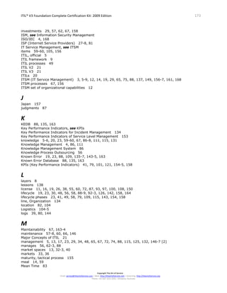 ITIL® V3 Foundation Complete Certification Kit: 2009 Edition 173
Copyright The Art of Service
Email: service@theartofservice.com | Web: http://theartofservice.com | eLearning: http://theartofservice.org
Phone: +61 (0)7 3252 2055 | Brisbane, Australia
investments 29, 57, 62, 67, 158
ISM, see Information Security Management
ISO/IEC 4, 168
ISP (Internet Service Providers) 27-8, 81
IT Service Management, see ITSM
items 59-60, 105, 156
ITIL, official 5
ITIL framework 9
ITIL processes 49
ITIL V2 21
ITIL V3 21
ITILs 20
ITSM (IT Service Management) 3, 5-9, 12, 14, 19, 29, 65, 75, 88, 137, 149, 156-7, 161, 168
ITSM processes 67, 156
ITSM set of organizational capabilities 12
J
Japan 157
judgments 87
K
KEDB 88, 135, 163
Key Performance Indicators, see KPIs
Key Performance Indicators for Incident Management 134
Key Performance Indicators of Service Level Management 153
knowledge 5-6, 20, 23, 59-60, 67, 86-8, 111, 115, 131
Knowledge Management 4, 86, 111
Knowledge Management System 86
Knowledge Process Outsourcing 56
Known Error 19, 23, 88, 109, 135-7, 143-5, 163
Known Error Database 88, 135, 163
KPIs (Key Performance Indicators) 41, 79, 101, 121, 154-5, 158
L
layers 8
lessons 138
license 11, 16, 19, 26, 38, 55, 60, 72, 87, 93, 97, 100, 108, 150
lifecycle 19, 23, 30, 48, 56, 58, 88-9, 92-3, 126, 142, 158, 164
lifecycle phases 23, 41, 49, 58, 79, 109, 115, 143, 154, 158
line, Organization 134
location 82, 104
Logistics 104-5
logs 39, 80, 144
M
Maintainability 67, 163-4
maintenance 57-8, 60, 66, 146
Major Concepts of ITIL 21
management 5, 13, 17, 23, 29, 34, 48, 65, 67, 72, 74, 88, 115, 125, 132, 146-7 [2]
manages 56, 62-3, 88
market spaces 13, 32-3, 40
markets 33, 36
maturity, tactical process 155
meal 14, 59
Mean Time 83
 