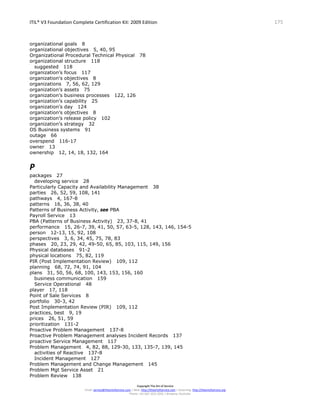 ITIL® V3 Foundation Complete Certification Kit: 2009 Edition 175
Copyright The Art of Service
Email: service@theartofservice.com | Web: http://theartofservice.com | eLearning: http://theartofservice.org
Phone: +61 (0)7 3252 2055 | Brisbane, Australia
organizational goals 8
organizational objectives 5, 40, 95
Organizational Procedural Technical Physical 78
organizational structure 118
suggested 118
organization’s focus 117
organization's objectives 8
organizations 7, 56, 62, 129
organization’s assets 75
organization’s business processes 122, 126
organization’s capability 25
organization’s day 124
organization’s objectives 8
organization’s release policy 102
organization’s strategy 32
OS Business systems 91
outage 66
overspend 116-17
owner 13
ownership 12, 14, 18, 132, 164
P
packages 27
developing service 28
Particularly Capacity and Availability Management 38
parties 26, 52, 59, 108, 141
pathways 4, 167-8
patterns 16, 36, 38, 40
Patterns of Business Activity, see PBA
Payroll Service 13
PBA (Patterns of Business Activity) 23, 37-8, 41
performance 15, 26-7, 39, 41, 50, 57, 63-5, 128, 143, 146, 154-5
person 12-13, 15, 92, 108
perspectives 3, 6, 34, 45, 75, 78, 83
phases 20, 23, 29, 42, 49-50, 65, 85, 103, 115, 149, 156
Physical databases 91-2
physical locations 75, 82, 119
PIR (Post Implementation Review) 109, 112
planning 68, 72, 74, 91, 104
plans 31, 50, 56, 68, 100, 143, 153, 156, 160
business communication 159
Service Operational 48
player 17, 118
Point of Sale Services 8
portfolio 30-3, 42
Post Implementation Review (PIR) 109, 112
practices, best 9, 19
prices 26, 51, 59
prioritization 131-2
Proactive Problem Management 137-8
Proactive Problem Management analyses Incident Records 137
proactive Service Management 117
Problem Management 4, 82, 88, 129-30, 133, 135-7, 139, 145
activities of Reactive 137-8
Incident Management 127
Problem Management and Change Management 145
Problem Mgt Service Asset 21
Problem Review 138
 