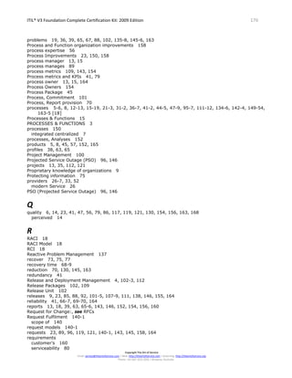 ITIL® V3 Foundation Complete Certification Kit: 2009 Edition 176
Copyright The Art of Service
Email: service@theartofservice.com | Web: http://theartofservice.com | eLearning: http://theartofservice.org
Phone: +61 (0)7 3252 2055 | Brisbane, Australia
problems 19, 36, 39, 65, 67, 88, 102, 135-8, 145-6, 163
Process and Function organization improvements 158
process expertise 56
Process Improvements 23, 150, 158
process manager 13, 15
process manages 89
process metrics 109, 143, 154
Process metrics and KPIs 41, 79
process owner 13, 15, 164
Process Owners 154
Process Package 45
Process, Commitment 101
Process, Report provision 70
processes 5-6, 8, 12-13, 15-19, 21-3, 31-2, 36-7, 41-2, 44-5, 47-9, 95-7, 111-12, 134-6, 142-4, 149-54,
163-5 [18]
Processes & Functions 15
PROCESSES & FUNCTIONS 3
processes 150
integrated centralized 7
processes, Analyses 152
products 5, 8, 45, 57, 152, 165
profiles 38, 63, 65
Project Management 100
Projected Service Outage (PSO) 96, 146
projects 13, 35, 112, 121
Proprietary knowledge of organizations 9
Protecting information 75
providers 26-7, 33, 52
modern Service 26
PSO (Projected Service Outage) 96, 146
Q
quality 6, 14, 23, 41, 47, 56, 79, 86, 117, 119, 121, 130, 154, 156, 163, 168
perceived 14
R
RACI 18
RACI Model 18
RCI 18
Reactive Problem Management 137
recover 73, 75, 77
recovery time 68-9
reduction 70, 130, 145, 163
redundancy 41
Release and Deployment Management 4, 102-3, 112
Release Packages 102, 109
Release Unit 102
releases 9, 23, 85, 88, 92, 101-5, 107-9, 111, 138, 146, 155, 164
reliability 41, 66-7, 69-70, 164
reports 13, 18, 39, 63, 65-6, 143, 146, 152, 154, 156, 160
Request for Change:, see RFCs
Request Fulfilment 140-1
scope of 140
request models 140-1
requests 23, 89, 96, 119, 121, 140-1, 143, 145, 158, 164
requirements
customer’s 160
serviceability 80
 