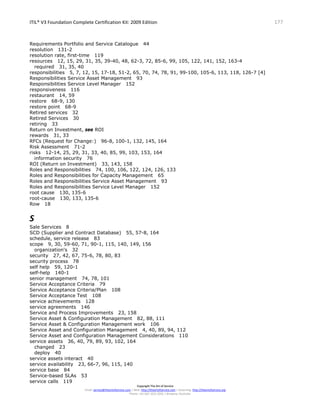 ITIL® V3 Foundation Complete Certification Kit: 2009 Edition 177
Copyright The Art of Service
Email: service@theartofservice.com | Web: http://theartofservice.com | eLearning: http://theartofservice.org
Phone: +61 (0)7 3252 2055 | Brisbane, Australia
Requirements Portfolio and Service Catalogue 44
resolution 131-2
resolution rate, first-time 119
resources 12, 15, 29, 31, 35, 39-40, 48, 62-3, 72, 85-6, 99, 105, 122, 141, 152, 163-4
required 31, 35, 40
responsibilities 5, 7, 12, 15, 17-18, 51-2, 65, 70, 74, 78, 91, 99-100, 105-6, 113, 118, 126-7 [4]
Responsibilities Service Asset Management 93
Responsibilities Service Level Manager 152
responsiveness 116
restaurant 14, 59
restore 68-9, 130
restore point 68-9
Retired services 32
Retired Services 30
retiring 33
Return on Investment, see ROI
rewards 31, 33
RFCs (Request for Change:) 96-8, 100-1, 132, 145, 164
Risk Assessment 71-2
risks 12-14, 25, 29, 31, 33, 40, 85, 99, 103, 153, 164
information security 76
ROI (Return on Investment) 33, 143, 158
Roles and Responsibilities 74, 100, 106, 122, 124, 126, 133
Roles and Responsibilities for Capacity Management 65
Roles and Responsibilities Service Asset Management 93
Roles and Responsibilities Service Level Manager 152
root cause 130, 135-6
root-cause 130, 133, 135-6
Row 18
S
Sale Services 8
SCD (Supplier and Contract Database) 55, 57-8, 164
schedule, service release 83
scope 9, 30, 59-60, 71, 90-1, 115, 140, 149, 156
organization's 32
security 27, 42, 67, 75-6, 78, 80, 83
security process 78
self help 59, 120-1
self-help 140-1
senior management 74, 78, 101
Service Acceptance Criteria 79
Service Acceptance Criteria/Plan 108
Service Acceptance Test 108
service achievements 128
service agreements 146
Service and Process Improvements 23, 158
Service Asset & Configuration Management 82, 88, 111
Service Asset & Configuration Management work 106
Service Asset and Configuration Management 4, 40, 89, 94, 112
Service Asset and Configuration Management Considerations 110
service assets 36, 40, 79, 89, 93, 102, 164
changed 23
deploy 40
service assets interact 40
service availability 23, 66-7, 96, 115, 140
service base 84
Service-based SLAs 53
service calls 119
 