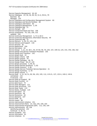 ITIL® V3 Foundation Complete Certification Kit: 2009 Edition 178
Copyright The Art of Service
Email: service@theartofservice.com | Web: http://theartofservice.com | eLearning: http://theartofservice.org
Phone: +61 (0)7 3252 2055 | Brisbane, Australia
Service Capacity Management 63, 65
Service Catalogue 23, 30, 36, 40, 42, 51-2, 59-61, 79
Business 81
Manages 152
Service Catalogue and Configuration Management System 60
Service Catalogue and Service Portfolio 60
Service Catalogue information 60
Service Catalogue Management 3, 59
Service Catalogue Mgt 21
service changes 107
Service Component Build and Test 108
service components 79, 102, 104, 116
updated 104
Service Continuity Management 3, 71-2, 82-3
Service Continuity Management, Information Security 49
Service Continuity Mgt 21
Service Delivery 6, 49, 51, 143, 146
Service Delivery and Support 118
service demand 36
service deployment 104
Service Derivation 44
Service Design 3, 21, 23, 40-1, 45, 47-50, 58, 79, 104, 107, 109-10, 124, 143, 149, 158, 162
Service Design and Service Transition Processes 105
Service Design and Transition 143
service design book 22
service design criteria 108
service design outputs 79
Service Design Packages 48, 79
Service Design Phase 58, 67, 149
service design processes 3, 49, 81
Service Design Review Questions 3, 82
Service Design Scenario 3, 80
Service Design Service Transition Service Operation 21
Service Design Summary 3, 79
service design volume 5
Service Desk 4, 12, 18, 51, 82, 96, 103, 105, 112, 119-21, 127, 132-4, 140-2, 144-6
centralized 119
in-services 110
Service Desk for Support 28
Service Desk Function 21
service desk hours 75
Service Desk Managers 121
Service Desk Structures 119
Service Desk Types 119
Service Desks, multiple 119
service disruption 73
service downtime 68
Service Economics 25
service elements 107
service HYPE 42
service impact 80
service improvement initiative 151
Service Improvement Plans 23, 152, 155, 159, 164
Service Improvement Programme (SIP) 112, 159, 164
service improvements 65, 158
identifying potential 152
Continual 9, 38, 41
Service Incidents 163
service information 81
service initiatives 31
 