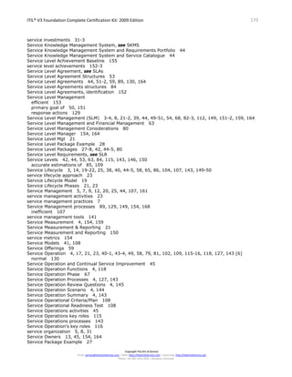 ITIL® V3 Foundation Complete Certification Kit: 2009 Edition 179
Copyright The Art of Service
Email: service@theartofservice.com | Web: http://theartofservice.com | eLearning: http://theartofservice.org
Phone: +61 (0)7 3252 2055 | Brisbane, Australia
service investments 31-3
Service Knowledge Management System, see SKMS
Service Knowledge Management System and Requirements Portfolio 44
Service Knowledge Management System and Service Catalogue 44
Service Level Achievement Baseline 155
service level achievements 152-3
Service Level Agreement, see SLAs
Service Level Agreement Structures 53
Service Level Agreements 44, 51-2, 59, 89, 130, 164
Service Level Agreements structures 84
Service Level Agreements, identification 152
Service Level Management
efficient 153
primary goal of 50, 151
response actions 129
Service Level Management (SLM) 3-4, 8, 21-2, 39, 44, 49-51, 54, 68, 82-3, 112, 149, 151-2, 159, 164
Service Level Management and Financial Management 63
Service Level Management Considerations 80
Service Level Manager 154, 164
Service Level Mgt 21
Service Level Package Example 28
Service Level Packages 27-8, 42, 44-5, 80
Service Level Requirements, see SLR
Service Levels 42, 44, 53, 63, 84, 115, 143, 146, 150
accurate estimations of 85, 109
Service Lifecycle 3, 14, 19-22, 25, 38, 40, 44-5, 58, 65, 86, 104, 107, 143, 149-50
service lifecycle approach 23
Service Lifecycle Model 19
Service Lifecycle Phases 21, 23
Service Management 5, 7, 9, 12, 20, 25, 44, 107, 161
service management activities 23
service management practices 7
Service Management processes 89, 129, 149, 154, 168
inefficient 107
service management tools 141
Service Measurement 4, 154, 159
Service Measurement & Reporting 21
Service Measurement and Reporting 150
service metrics 154
Service Models 41, 108
Service Offerings 59
Service Operation 4, 17, 21, 23, 40-1, 43-4, 49, 58, 79, 81, 102, 109, 115-16, 118, 127, 143 [6]
normal 130
Service Operation and Continual Service Improvement 45
Service Operation Functions 4, 118
Service Operation Phase 67
Service Operation Processes 4, 127, 143
Service Operation Review Questions 4, 145
Service Operation Scenario 4, 144
Service Operation Summary 4, 143
Service Operational Criteria/Plan 108
Service Operational Readiness Test 108
Service Operations activities 45
Service Operations key roles 115
Service Operations processes 143
Service Operation’s key roles 116
service organization 5, 8, 31
Service Owners 13, 45, 154, 164
Service Package Example 27
 