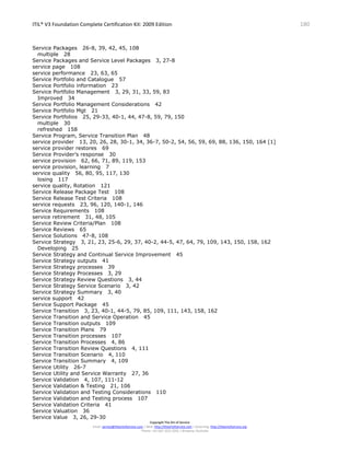 ITIL® V3 Foundation Complete Certification Kit: 2009 Edition 180
Copyright The Art of Service
Email: service@theartofservice.com | Web: http://theartofservice.com | eLearning: http://theartofservice.org
Phone: +61 (0)7 3252 2055 | Brisbane, Australia
Service Packages 26-8, 39, 42, 45, 108
multiple 28
Service Packages and Service Level Packages 3, 27-8
service page 108
service performance 23, 63, 65
Service Portfolio and Catalogue 57
Service Portfolio information 23
Service Portfolio Management 3, 29, 31, 33, 59, 83
Improved 34
Service Portfolio Management Considerations 42
Service Portfolio Mgt 21
Service Portfolios 25, 29-33, 40-1, 44, 47-8, 59, 79, 150
multiple 30
refreshed 158
Service Program, Service Transition Plan 48
service provider 13, 20, 26, 28, 30-1, 34, 36-7, 50-2, 54, 56, 59, 69, 88, 136, 150, 164 [1]
service provider restores 69
Service Provider’s response 30
service provision 62, 66, 71, 89, 119, 153
service provision, learning 7
service quality 56, 80, 95, 117, 130
losing 117
service quality, Rotation 121
Service Release Package Test 108
Service Release Test Criteria 108
service requests 23, 96, 120, 140-1, 146
Service Requirements 108
service retirement 31, 48, 105
Service Review Criteria/Plan 108
Service Reviews 65
Service Solutions 47-8, 108
Service Strategy 3, 21, 23, 25-6, 29, 37, 40-2, 44-5, 47, 64, 79, 109, 143, 150, 158, 162
Developing 25
Service Strategy and Continual Service Improvement 45
Service Strategy outputs 41
Service Strategy processes 39
Service Strategy Processes 3, 29
Service Strategy Review Questions 3, 44
Service Strategy Service Scenario 3, 42
Service Strategy Summary 3, 40
service support 42
Service Support Package 45
Service Transition 3, 23, 40-1, 44-5, 79, 85, 109, 111, 143, 158, 162
Service Transition and Service Operation 45
Service Transition outputs 109
Service Transition Plans 79
Service Transition processes 107
Service Transition Processes 4, 86
Service Transition Review Questions 4, 111
Service Transition Scenario 4, 110
Service Transition Summary 4, 109
Service Utility 26-7
Service Utility and Service Warranty 27, 36
Service Validation 4, 107, 111-12
Service Validation & Testing 21, 106
Service Validation and Testing Considerations 110
Service Validation and Testing process 107
Service Validation Criteria 41
Service Valuation 36
Service Value 3, 26, 29-30
 