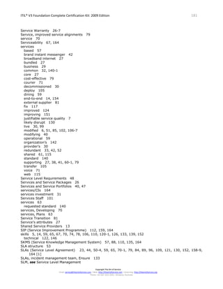 ITIL® V3 Foundation Complete Certification Kit: 2009 Edition 181
Copyright The Art of Service
Email: service@theartofservice.com | Web: http://theartofservice.com | eLearning: http://theartofservice.org
Phone: +61 (0)7 3252 2055 | Brisbane, Australia
Service Warranty 26-7
Service, improved service alignments 79
service 70
Serviceability 67, 164
services
based 57
brand instant messenger 42
broadband internet 27
bundled 27
business 29
common 32, 140-1
core 27
cost-effective 79
courier 71
decommissioned 30
deploy 105
dining 59
end-to-end 14, 154
external supplier 81
fix 117
improved 124
improving 151
justifiable service quality 7
likely disrupt 130
live 30, 99
modified 6, 51, 85, 102, 106-7
modifying 40
operational 59
organization’s 142
provider’s 30
redundant 33, 42, 52
shared 61, 115
standard 140
supporting 27, 38, 41, 60-1, 79
transfer 105
voice 71
web 115
Service Level Requirements 48
Services and Service Packages 26
Services and Service Portfolios 40, 47
services/CIs 164
services investment 31
Services Staff 101
services 63
requested standard 140
services, Developing 70
services, Plans 63
Service Transition 81
Service’s attributes 27
Shared Service Providers 13
SIP (Service Improvement Programme) 112, 159, 164
skills 5, 14, 59, 65, 67, 70, 74, 78, 106, 110, 120-1, 126, 133, 139, 152
technical 122, 146
SKMS (Service Knowledge Management System) 57, 88, 110, 135, 164
SLA structure 53
SLAs (Service Level Agreement) 23, 44, 50-4, 59, 65, 70-1, 79, 84, 89, 96, 109, 121, 130, 152, 158-9,
164 [1]
SLAs, incident management team, Ensure 133
SLM, see Service Level Management
 