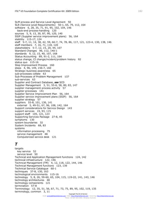 ITIL® V3 Foundation Complete Certification Kit: 2009 Edition 182
Copyright The Art of Service
Email: service@theartofservice.com | Web: http://theartofservice.com | eLearning: http://theartofservice.org
Phone: +61 (0)7 3252 2055 | Brisbane, Australia
SLM process and Service Level Agreement 50
SLR (Service Level Requirements) 50-1, 65, 79, 112, 164
software 6, 28, 35, 71, 91, 95, 102, 104, 146
back-end process-handling 120
sources 5, 9, 13, 30, 87, 90, 120, 140
SSIP (Supplier service improvement plans) 56, 164
stability 115-17, 124
staff 5-7, 11, 14, 38, 42, 59, 66-7, 74, 78, 86, 117, 121, 123-4, 130, 138, 146
staff members 7, 16, 71, 118, 120
stakeholders 5-7, 12, 15, 20, 44, 107
Standard Changes 96, 112, 140-1
standards 9, 12, 15, 40, 107, 168
Status Accounting 89, 91-2, 111, 164
status change, CI change/incident/problem history 92
status quo 115-16
Step Improvement Process 160
steps 4, 96, 149, 156-7, 160
Strategic business awareness 65
sub-processes collate 63
Sub-Processes of Problem Management 137
sub-services 63
Supplier and Contract Database, see SCD
Supplier Management 3, 51, 55-6, 58, 80, 83, 147
supplier management process activity 57
supplier processes 141
Supplier Service Improvement Plan 56, 164
Supplier service improvement plans (SSIP) 56, 164
supplier strategy 57
suppliers 55-8, 101, 136, 141
external 5, 49-51, 67, 96, 108, 142, 164
Support considerations for Service Design 143
support services 19, 93, 115
support staff 105, 121, 123
Supporting Services Package 27-8, 45
symptoms 130
system boundaries 32
System Incidents 68, 83
systems
information processing 75
service management 48
Computerized service desk 121
T
targets
key service 52
service level 50
Technical and Application Management functions 124, 142
technical infrastructure 122, 146
Technical Management (TM) 4, 12, 118, 122, 144, 146
Technical Management functions 123, 139
Technical Service Catalogue 60-1
techniques 37-8, 130, 163
technological environments 115-16
technology 5, 8, 26, 59-60, 65, 104, 115, 119-22, 141, 143, 146
technology architectures 48
technology components 121
termination 57-8
Terminology 12, 35, 51, 56, 67, 71, 73, 75, 89, 95, 102, 119, 135
terminology, common 3, 11
 