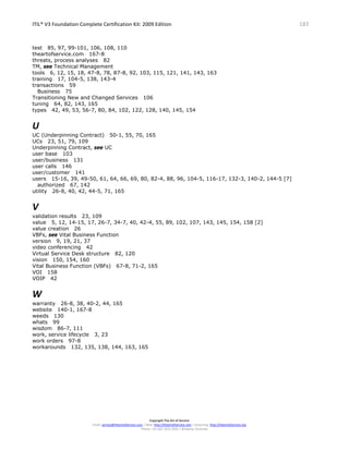 ITIL® V3 Foundation Complete Certification Kit: 2009 Edition 183
Copyright The Art of Service
Email: service@theartofservice.com | Web: http://theartofservice.com | eLearning: http://theartofservice.org
Phone: +61 (0)7 3252 2055 | Brisbane, Australia
test 85, 97, 99-101, 106, 108, 110
theartofservice.com 167-8
threats, process analyses 82
TM, see Technical Management
tools 6, 12, 15, 18, 47-8, 78, 87-8, 92, 103, 115, 121, 141, 143, 163
training 17, 104-5, 138, 143-4
transactions 59
Business 75
Transitioning New and Changed Services 106
tuning 64, 82, 143, 165
types 42, 49, 53, 56-7, 80, 84, 102, 122, 128, 140, 145, 154
U
UC (Underpinning Contract) 50-1, 55, 70, 165
UCs 23, 51, 79, 109
Underpinning Contract, see UC
user base 103
user/business 131
user calls 146
user/customer 141
users 15-16, 39, 49-50, 61, 64, 66, 69, 80, 82-4, 88, 96, 104-5, 116-17, 132-3, 140-2, 144-5 [7]
authorized 67, 142
utility 26-8, 40, 42, 44-5, 71, 165
V
validation results 23, 109
value 5, 12, 14-15, 17, 26-7, 34-7, 40, 42-4, 55, 89, 102, 107, 143, 145, 154, 158 [2]
value creation 26
VBFs, see Vital Business Function
version 9, 19, 21, 37
video conferencing 42
Virtual Service Desk structure 82, 120
vision 150, 154, 160
Vital Business Function (VBFs) 67-8, 71-2, 165
VOI 158
VOIP 42
W
warranty 26-8, 38, 40-2, 44, 165
website 140-1, 167-8
weeds 130
whats 99
wisdom 86-7, 111
work, service lifecycle 3, 23
work orders 97-8
workarounds 132, 135, 138, 144, 163, 165
 