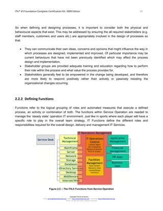 ITIL® V3 Foundation Complete Certification Kit: 2009 Edition 18
Copyright The Art of Service
Email: service@theartofservice.com | Web: http://theartofservice.com | eLearning: http://theartofservice.org
Phone: +61 (0)7 3252 2055 | Brisbane, Australia
So when defining and designing processes, it is important to consider both the physical and
behavioural aspects that exist. This may be addressed by ensuring the all required stakeholders (e.g.
staff members, customers and users etc.) are appropriately involved in the design of processes so
that:
• They can communicate their own ideas, concerns and opinions that might influence the way in
which processes are designed, implemented and improved. Of particular importance may be
current behaviours that have not been previously identified which may affect the process
design and implementation.
• Stakeholder groups are provided adequate training and education regarding how to perform
their role within the process and what value the process provides for.
• Stakeholders generally feel to be empowered in the change being developed, and therefore
are more likely to respond positively rather than actively or passively resisting the
organizational changes occurring.
2.2.2 Defining Functions
Functions refer to the logical grouping of roles and automated measures that execute a defined
process, an activity or combination of both. The functions within Service Operation are needed to
manage the ‘steady state’ operation IT environment. Just like in sports where each player will have a
specific role to play in the overall team strategy, IT Functions define the different roles and
responsibilities required for the overall design, delivery and management IT Services.
Figure 2.C – The ITIL® Functions from Service Operation
 