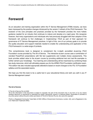ITIL V3 Foundation Complete Certification Kit: 2009 Edition Study Guide Book and Online Course
Copyright The Art of Service
Email: service@theartofservice.com | Web: http://theartofservice.com | eLearning: http://theartofservice.org
Phone: +61 (0)7 3252 2055 | Brisbane, Australia
Foreword
As an education and training organization within the IT Service Management (ITSM) industry, we have
been impressed by the positive changes introduced by the version 3 refresh of the ITIL® framework. The
evolution of the core principles and practices provided by the framework provides the more holistic
guidance needed for an industry that continues to mature and develop at a rapid pace. We recognize
however, that many organizations and individuals who had previously struggled with their adoption of the
framework will continue to find challenges in ‘implementing’ ITIL® as part of their approach for
governance of IT Service Management practices. In light of this, one of our primary goals is to provide
the quality education and support materials needed to enable the understanding and application of the
ITIL® framework in a wide-range of contexts.
This comprehensive book is designed to complement the in-depth accredited eLearning ITIL®
Foundation course provided by The Art of Service. The interactive eLearn course uses a combination of
narrated PowerPoint presentations with flat text supplements and multiple choice assessments. This
book provides added value to the eLearn course by providing additional text and real life examples to
further cement your knowledge. Your learning and understanding will be maximized by combining these
two study resources, which will ultimately prepare you for the APMG ITIL® Foundation certification exam.
This edition has also included appropriate alterations based on recent changes to the ITIL V3 Foundation
syllabus and the associated exams.
We hope you find this book to be a useful tool in your educational library and wish you well in you IT
Service Management career!
The Art of Service
© The Art of Service Pty Ltd 2009
‘All of the information in this document is subject to copyright. No part of this document may in any form or by any means
(whether electronic or mechanical or otherwise) be copied, reproduced, stored in a retrieval system, transmitted or provided to
any other person without the prior written permission of The Art of Service Pty Ltd, who owns the copyright.’
ITIL® is a Registered Community Trade Mark of OGC (Office of Government Commerce, London, UK), and is Registered in the
U.S. Patent and Trademark Office.
 